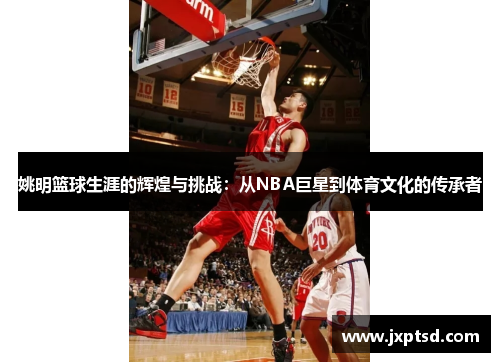 姚明篮球生涯的辉煌与挑战：从NBA巨星到体育文化的传承者