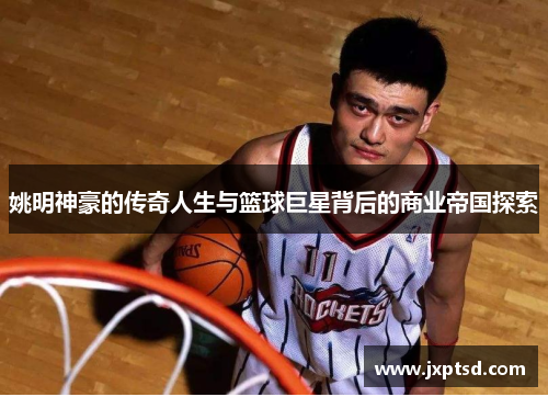 姚明神豪的传奇人生与篮球巨星背后的商业帝国探索