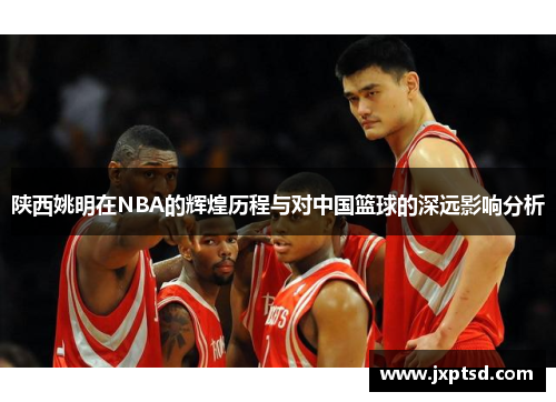 陕西姚明在NBA的辉煌历程与对中国篮球的深远影响分析