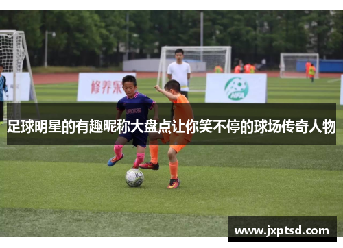 足球明星的有趣昵称大盘点让你笑不停的球场传奇人物