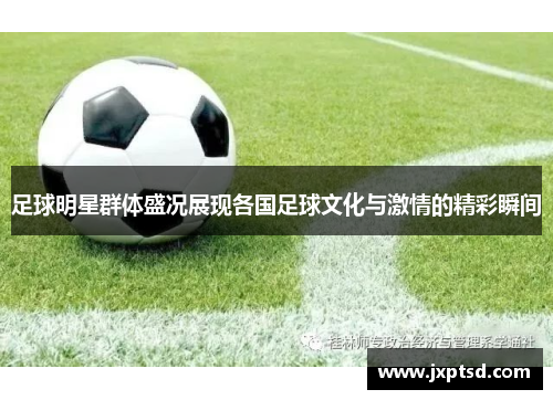 足球明星群体盛况展现各国足球文化与激情的精彩瞬间