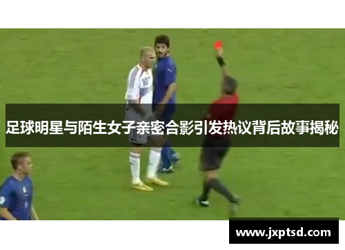 足球明星与陌生女子亲密合影引发热议背后故事揭秘
