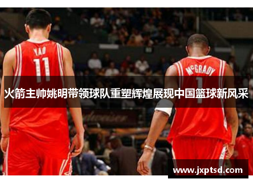 火箭主帅姚明带领球队重塑辉煌展现中国篮球新风采