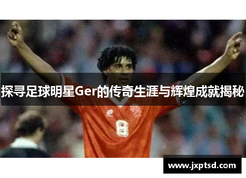 探寻足球明星Ger的传奇生涯与辉煌成就揭秘