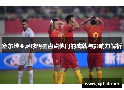 塞尔维亚足球明星盘点他们的成就与影响力解析