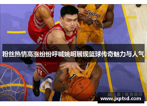粉丝热情高涨纷纷呼喊姚明展现篮球传奇魅力与人气