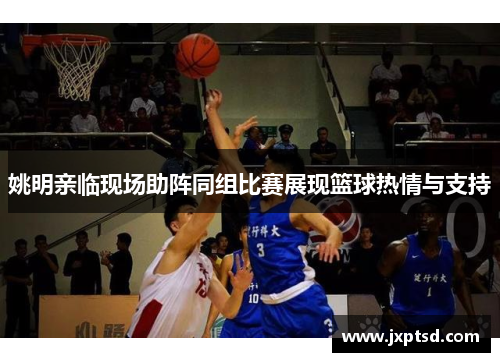 姚明亲临现场助阵同组比赛展现篮球热情与支持