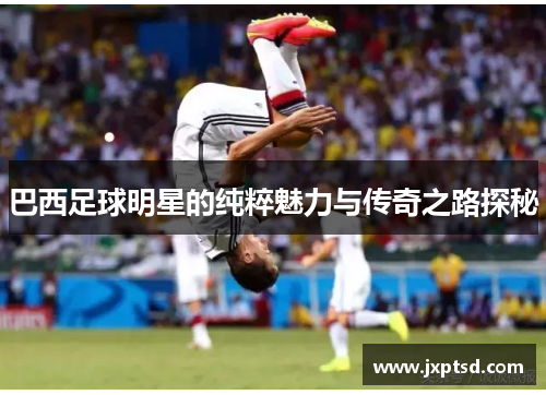 巴西足球明星的纯粹魅力与传奇之路探秘