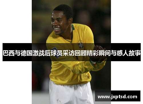 巴西与德国激战后球员采访回顾精彩瞬间与感人故事