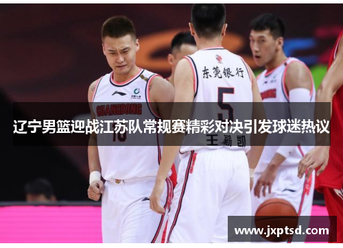 辽宁男篮迎战江苏队常规赛精彩对决引发球迷热议